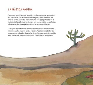 LA MÚSICA ANDINA
En nuestro mundo andino, la música es algo que une al ser humano
y la naturaleza, y se relaciona con la religión y otras creencias. Por
esto, los cantos y sonidos instrumentales nos acompañan desde el
nacimiento hasta la muerte. Siempre hay buena música en las fiestas
religiosas, en los rituales y también en las labores cotidianas.
La mayoría de los hombres aymara sabemos tocar un instrumento,
mientras que las mujeres cantan y bailan. Prácticamente todos los
instrumentos utilizados durante las fiestas los hace gente del pueblo.
A mí, el que más me gusta es la quena. Dicen que toco muy bien.
 