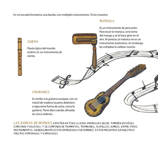 CHARANGO
Es similar a la guitarra europea, con un
mástil de madera; la parte delantera
o tapa tiene forma de ocho, como la
guitarra. Tiene diez cuerdas afinadas
en cinco órdenes.
QUENA
Flauta típica del mundo
andino. Es un instrumento de
viento.
MATRACA
Es un instrumento de percusión.
Para tocar la matraca, se la toma
del mango y se la hace girar en el
aire. Al parecer, la matraca no es un
instrumento autóctono, sin embargo
las cofradías lo utilizan mucho.
En mi escuela formamos una banda, con múltiples instrumentos. Te los muestro:
LAS BANDAS DE BRONCES EXISTEN EN TODA LA ZONA ANDINA (ES DECIR, TAMBIÉN EN PAÍSES
COMO PERÚ Y BOLIVIA), Y SE COMPONEN DE TROMPETAS, TROMBONES, PLATILLOS, BOMBOS, ENTRE OTROS
INSTRUMENTOS. GENERALMENTE ESTÁN INTEGRADAS POR HOMBRES. ESTÁN PRESENTES EN NUESTRAS
FIESTAS PATRONALES Y CARNAVALES.
 