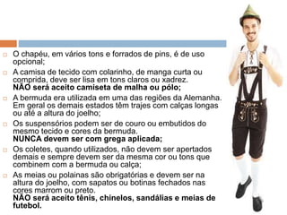  O chapéu, em vários tons e forrados de pins, é de uso
opcional;
 A camisa de tecido com colarinho, de manga curta ou
comprida, deve ser lisa em tons claros ou xadrez.
NÃO será aceito camiseta de malha ou pólo;
 A bermuda era utilizada em uma das regiões da Alemanha.
Em geral os demais estados têm trajes com calças longas
ou até a altura do joelho;
 Os suspensórios podem ser de couro ou embutidos do
mesmo tecido e cores da bermuda.
NUNCA devem ser com grega aplicada;
 Os coletes, quando utilizados, não devem ser apertados
demais e sempre devem ser da mesma cor ou tons que
combinem com a bermuda ou calça;
 As meias ou polainas são obrigatórias e devem ser na
altura do joelho, com sapatos ou botinas fechados nas
cores marrom ou preto.
NÃO será aceito tênis, chinelos, sandálias e meias de
futebol.
 