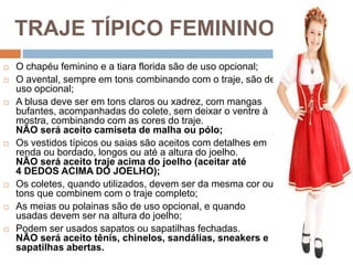 TRAJE TÍPICO FEMININO
 O chapéu feminino e a tiara florida são de uso opcional;
 O avental, sempre em tons combinando com o traje, são de
uso opcional;
 A blusa deve ser em tons claros ou xadrez, com mangas
bufantes, acompanhadas do colete, sem deixar o ventre à
mostra, combinando com as cores do traje.
NÃO será aceito camiseta de malha ou pólo;
 Os vestidos típicos ou saias são aceitos com detalhes em
renda ou bordado, longos ou até a altura do joelho.
NÃO será aceito traje acima do joelho (aceitar até
4 DEDOS ACIMA DO JOELHO);
 Os coletes, quando utilizados, devem ser da mesma cor ou
tons que combinem com o traje completo;
 As meias ou polainas são de uso opcional, e quando
usadas devem ser na altura do joelho;
 Podem ser usados sapatos ou sapatilhas fechadas.
NÃO será aceito tênis, chinelos, sandálias, sneakers e
sapatilhas abertas.
 