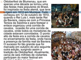  Oktoberfest de Blumenau, que em
apenas uma década se tornou uma
das festas mais populares do Brasil,
foi inspirada na festa alemã, que teve
origem em 1810 em Munique. Tudo
começou em 12 de outubro de 1810,
quando o Rei Luis I, mais tarde Rei
da Baviera, casou-se com a Princesa
Tereza da Saxônia e para festejar o
enlace organizou uma corrida de
cavalos. ocasião foi uma corrida de
cavalos, onde todos os moradores da
cidade estavam convidados. O ponto
alto da festa era a corrida de cavalos
no encerramento da festa, onde havia
a presença da família real da Baviera.
O sucesso foi tão grande que foi
marcada em outubro do ano seguinte
outra edição, surgindo assim a
tradição da Oktoberfest. Atualmente,
cerca de seis milhões de visitantes
participam do maior festival em
 