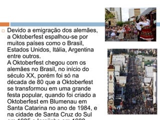  Devido a emigração dos alemães,
a Oktoberfest espalhou-se por
muitos países como o Brasil,
Estados Unidos, Itália, Argentina
entre outros.
A Oktoberfest chegou com os
alemães no Brasil, no início do
século XX, porém foi só na
década de 80 que a Oktoberfest
se transformou em uma grande
festa popular, quando foi criado a
Oktoberfest em Blumenau em
Santa Catarina no ano de 1984, e
na cidade de Santa Cruz do Sul
 