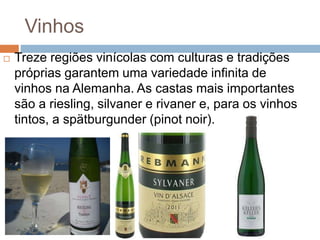 Vinhos
 Treze regiões vinícolas com culturas e tradições
próprias garantem uma variedade infinita de
vinhos na Alemanha. As castas mais importantes
são a riesling, silvaner e rivaner e, para os vinhos
tintos, a spätburgunder (pinot noir).
 
