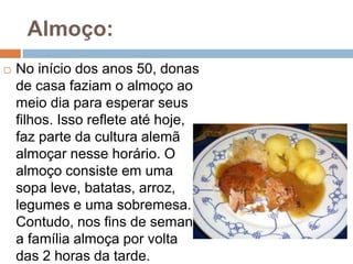 Almoço:
 No início dos anos 50, donas
de casa faziam o almoço ao
meio dia para esperar seus
filhos. Isso reflete até hoje,
faz parte da cultura alemã
almoçar nesse horário. O
almoço consiste em uma
sopa leve, batatas, arroz,
legumes e uma sobremesa.
Contudo, nos fins de semana
a família almoça por volta
das 2 horas da tarde.
 