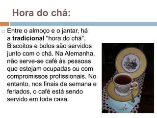 Hora do chá:
 Entre o almoço e o jantar, há
a tradicional "hora do chá".
Biscoitos e bolos são servidos
junto com o chá. Na Alemanha,
não serve-se café às pessoas
que estejam ocupadas ou com
compromissos profissionais. No
entanto, nos finais de semana e
feriados, o café está sendo
servido em toda casa.
 