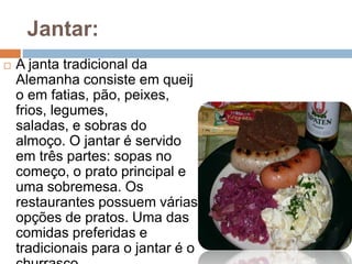 Jantar:
 A janta tradicional da
Alemanha consiste em queij
o em fatias, pão, peixes,
frios, legumes,
saladas, e sobras do
almoço. O jantar é servido
em três partes: sopas no
começo, o prato principal e
uma sobremesa. Os
restaurantes possuem várias
opções de pratos. Uma das
comidas preferidas e
tradicionais para o jantar é o
 