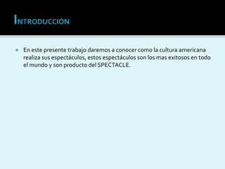  En este presente trabajo daremos a conocer como la cultura americana
realiza sus espectáculos, estos espectáculos son los mas exitosos en todo
el mundo y son producto del SPECTACLE.
 