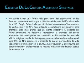 No puede haber una forma más prevalente del espectáculo en los
Estados Unidos de América que la difusión del deporte del fútbol a través
de la NFL. Según Debord, el espectáculo funciona como un "instrumento
de unificación" y la NFL han utilizado la plataforma del deporte para
promover algo más grande que un evento deportivo. El deporte del
fútbol americano ha llegado a representar la promesa del sueño
americano. Los domingos se han convertido en días rituales de culto más
allá de la iglesia que la América protestante estaba fundada sobre en el
siglo XVI. La NFL promueve y presenta lo que es un "modelo de vida
socialmente dominante" en el EE.UU.. La producción y el consumo del
partido de fútbol profesional se ha movido más allá de la difusión básico
de este deporte..
 