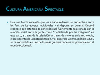 Hay una fuerte conexión que los estadounidenses se encuentran entre
los fans de los equipos individuales y el deporte en general. Debord
reconoce que este tipo de conexión está fuertemente relacionada con la
relación social entre la gente como "mediatizada por las imágenes" en
este caso, a través de la televisión. A través de mejoras en la tecnología,
el crecimiento de la materialización, y el poder de la simulación de la NFL
se ha convertido en uno de los más grandes poderes empresariales en el
mundo occidental.
 