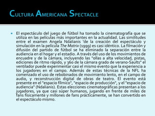  El espectáculo del juego de fútbol ha tomado la cinematografía que se
utiliza en las películas más importantes en la actualidad. Las similitudes
entre el examen Angela Ndalianis 'de la creación del espectáculo y
simulación en la película The Matrix (1999) es casi idéntico. La filmación y
difusión del partido de fútbol se ha eliminado la separación entre la
audiencia en el hogar y el estadio. A través del uso de los movimientos de
encuadre y de la cámara, incluyendo las "ollas a alta velocidad, pistas,
ediciones de ritmo rápido, y 360 de la cámara grado de verano-Saults" el
ventilador puede experimentar casi el mismo evento que la experiencia a
los jugadores en el campo. Además de estas técnicas de la NFL ha
comenzado el uso de rebobinados de movimiento lento, en el campo de
audio, y reconstrucción digital de obras de teatro. El evento está
presente en el "espacio fílmico", "espacio de producción", y el "espacio de
audiencia" (Ndalianis). Estas elecciones cinematográficas presentan a los
jugadores, ya que casi súper humanos, jugando en frente de miles de
fans físicamente y millones de fans prácticamente, se han convertido en
el espectáculo mismo.
 