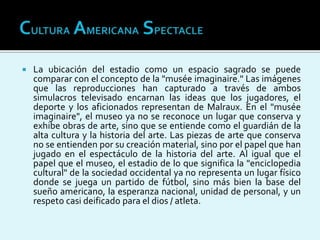  La ubicación del estadio como un espacio sagrado se puede
comparar con el concepto de la "musée imaginaire." Las imágenes
que las reproducciones han capturado a través de ambos
simulacros televisado encarnan las ideas que los jugadores, el
deporte y los aficionados representan de Malraux. En el "musée
imaginaire", el museo ya no se reconoce un lugar que conserva y
exhibe obras de arte, sino que se entiende como el guardián de la
alta cultura y la historia del arte. Las piezas de arte que conserva
no se entienden por su creación material, sino por el papel que han
jugado en el espectáculo de la historia del arte. Al igual que el
papel que el museo, el estadio de lo que significa la "enciclopedia
cultural" de la sociedad occidental ya no representa un lugar físico
donde se juega un partido de fútbol, sino más bien la base del
sueño americano, la esperanza nacional, unidad de personal, y un
respeto casi deificado para el dios / atleta.
 