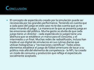  El concepto de espectáculo creado por la simulación puede ser
reconocida por los grandes performance.Teniendo en cuenta que
a cada paso del juego en este caso no te das cuenta que ya no
estas mirando el juego . La manera en la que se presenta juega en
las emociones del público. Mucha gente se olvida de que cada
juego tiene un director - cada espectáculo (o juego) tiene una
abertura que se establece un marco para el consumo, y el
intermedio y un final. Muchas redes de radiodifusión, incluso han
traído el uso digital de simulacros en sus rutinas diarias que
utilizan hologramas y "recreaciones científicas".Todos estos
elementos establece el juego de fútbol americano de tocar a su
público más allá del elemento de competencia - la NFL ha creado
un modo de consumo y producción que refleja el espectáculo
socialmente aceptado.
 