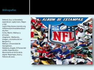 Bibliografías
Debord, Guy. La Sociedad y
espectáculo (1967) trans. Negro
y rojo
(1977).http://www.marxists.org
/reference/archive/debord/soci
ety.htm
Irvine, Martin. Malraux y
el museo
imaginario: Mediación,
Imagen, y la Institución en
Benjamin y
Malraux. Universidad de
Georgetown.
Ndalianis, Angela. El frenesí del
visible: Espectáculo y
Movimiento en la Era de la
digital. Reportajes, Issue 3.
Febrero de 2000.
 