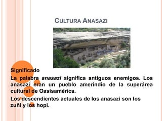 CULTURA ANASAZI




Significado
La palabra anasazi significa antiguos enemigos. Los
anasazi eran un pueblo amerindio de la superárea
cultural de Oasisamérica.
Los descendientes actuales de los anasazi son los
zuñi y los hopi.
 