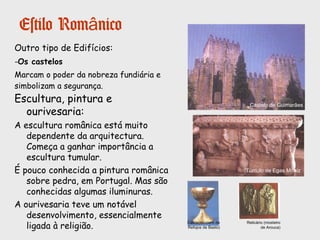 Estilo Românico
Principais
características:
- Grossas colunas
interiores.
- Arcos de volta perfeita
e abóbadas de berço.
- Decoração com
esculturas de figuras
bíblicas e outras figuras
simbólicas.
Tímpano da Igreja de S.Pedro de Rates
Mosteiro de Castro de Avelãs (Bragança)
 