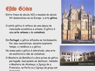 Estilo Românico
Outro tipo de Edifícios:
-Os castelos
Marcam o poder da nobreza fundiária e
simbolizam a segurança.
Escultura, pintura e
ourivesaria:
A escultura românica está muito
dependente da arquitectura.
Começa a ganhar importância a
escultura tumular.
É pouco conhecida a pintura românica
sobre pedra, em Portugal. Mas são
conhecidas algumas iluminuras.
A ourivesaria teve um notável
desenvolvimento, essencialmente
ligada à religião.
Túmulo de Egas Moniz
Cálice(mostero de
Refojos de Basto)
Relicário (mosteiro
de Arouca)
Castelo de Almourol
 