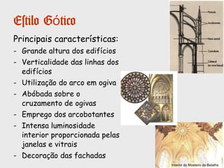 Estilo Gótico
Entre finais do século XII e meados do século
XV desenvolveu-se na Europa a arte gótica.
O estilo gótico é reflexo de uma época de
renovação económica e urbana. O gótico é
uma arte urbana e de catedrais.
Em Portugal, o gótico difundiu-se tardiamente.
Por isso coexistiram, durante bastante
tempo, o românico e o gótico.
No nosso país o gótico é sobretudo, uma arte
de mosteiros e não de catedrais.
O Mosteiro da Batalha é a obra prima do gótico
português, mas podem-se destacar, também,
o Mosteiro de Alcobaça, a Igreja de S.
Francisco, no Porto ou a Igreja da Graça em
Santarém.
Mosteiro da Batalha
Mosteiro da Alcobaça
 