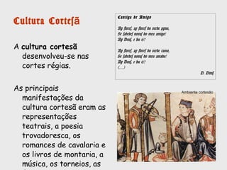 Cultura Cortesã
A cultura cortesã desenvolveu-se nas
cortes régias e nos palácios e
castelos dos nobres.
As principais manifestações da cultura
cortesã eram animadas por jograis,
representações teatrais, poesia
trovadoresca (cantigas de amigo, cantigas de
amor e cantigas de escárnio e maldizer), os
romances de cavalaria, os livros de
montaria e os livros de linhagem , as
crónicas, a música, os torneios, as
festas e os banquetes.
Cantiga de Amigo
Ay flores, ay flores do verde pyno,
Se sabedes novas do meu amigo!
Ay Deus, e hu é?
Ay flores, ay flores do verde ramo,
Se sabedes novas do meu amado!
Ay Deus, e hu é?
(…)
D. Dinis
Ambiente cortesão
 