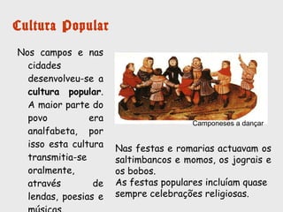 Cultura Popular
Nos campos e nas
cidades
desenvolveu-se a
cultura popular. A
maior parte do povo
era analfabeta, por
isso esta cultura
transmitia-se
oralmente, através
de lendas, poesias e
músicas.
Nas festas e romarias atuavam os
saltimbancos e momos, os jograis e os
bobos.
As festas populares incluíam quase sempre
celebrações religiosas.
Camponeses a dançar
 