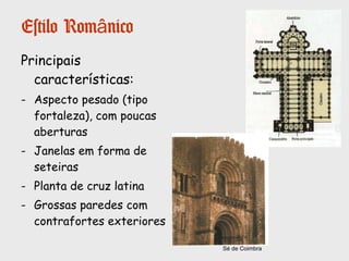 ARTE
Estilo Românico
Entre os século XI e XII, o estilo
artístico predominante foi o
românico, aplicado sobretudo
às construções religiosas.
Na arte românica a escultura e a
pintura estavam subordinadas à
arquitetura.
Em Portugal, os edifícios
religiosas podem-se agrupar em
2 grupos:
• Grandes edifícios: por exemplo a
Sé de Coimbra;
• Pequenas igrejas locais.
Igreja de S.Pedro de Rates (Póvoa de Varzim)
 
