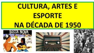 CULTURA, ARTES E
ESPORTE
NA DÉCADA DE 1950
 