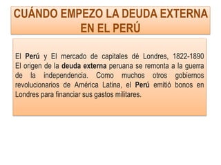 CUÁNDO EMPEZO LA DEUDA EXTERNA
EN EL PERÚ
El Perú y El mercado de capitales dé Londres, 1822-1890
El origen de la deuda externa peruana se remonta a la guerra
de la independencia. Como muchos otros gobiernos
revolucionarios de América Latina, el Perú emitió bonos en
Londres para financiar sus gastos militares.
 