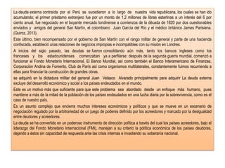 La deuda externa contraída por el Perú se sucedieron a lo largo de nuestra vida republicana, los cuales se han ido
acumulando; el primer préstamo extranjero fue por un monto de 1,2 millones de libras esterlinas a un interés del 6 por
ciento anual, fue negociado en el boyante mercado londinense a comienzos de la década de 1820 por dos cuestionables
enviados y amigos del general San Martín, el colombiano Juan García del Río y el médico británico James Parisiena.
(Quiroz, 2013).
Este último, bien recompensado por el gobierno de San Martín con el rango militar de general y parte de una hacienda
confiscada, estableció unas relaciones de negocios impropias e incompatibles con su misión en Londres.
A inicios del siglo pasado, las deudas se fueron consolidando aún más, tanto los bancos ingleses como los
franceses y los estadounidenses comenzaban ya a perfilarse: después de la segunda guerra mundial, comenzó a
funcionar el Fondo Monetario Internacional, El Banco Mundial, así como también el Banco Interamericano de Finanzas,
Corporación Andina de Fomento, Club de París así como organismos multilaterales, constantemente fuimos recurriendo a
ellas para financiar la construcción de grandes obras.
se adquirió en la dictadura militar del general Juan Velasco Alvarado principalmente para adquirir La deuda externa
excluye del desarrollo económico y social a los países endeudados en el mundo.
Este es un motivo más que suficiente para que este problema sea abordado desde un enfoque más humano, pues
mantiene a más de la mitad de la población de los países endeudados en una lucha diaria por la sobrevivencia, como es el
caso de nuestro país.
Es un asunto complejo que encierra muchos intereses económicos y políticos y que se mueve en un escenario de
negociación regulado por la arbitrariedad de un juego de poderes definido por los acreedores y marcado por la desigualdad
entre deudores y acreedores.
La deuda se ha convertido en un poderoso instrumento de dirección política a través del cual los países acreedores, bajo el
liderazgo del Fondo Monetario Internacional (FMI), manejan a su criterio la política económica de los países deudores,
dejando a éstos sin capacidad de respuesta ante las crisis internas e invadiendo su soberanía nacional.
 