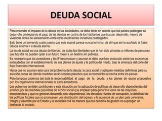 DEUDA SOCIAL
Para entender el impacto de la deuda en las sociedades, se debe tener en cuenta que los países postergan su
desarrollo privilegiando el pago de las deudas en contra de los habitantes que buscan desarrollo, mejora de
viviendas obras de saneamiento entre otras muchísimas iniciativas postergadas.
Esto tiene un tremendo coste puesto que este espiral parece nunca terminar, de ahí que se ha acuñado la frase:
Deuda externa = a deuda eterna.
La deuda social es una deuda de libertad, de todas las libertades que le han sido privadas a millones de personas
que hoy día no pueden optar a un futuro mejor a un destino sin pobreza.
Es necesario que los acreedores y las IFI reconozcan y asuman el daño que han producido sobre las economías
endeudadas con el establecimiento de sus planes de ajuste y la política del miedo, bajo la amenaza del corte del
flujo financiero internacional.
Hasta que no asuman esta cara del problema de la deuda, la cara social, y apliquen medidas definitivas para su
solución, todas las demás medidas serán simples placebos que acrecentarán la brecha entre los países.
Pero tampoco podemos dar toda la responsabilidad al pago de la deuda, a los planes de ajuste propuestos
por los organismos internacionales ni a los acreedores.
Los gobiernos también contribuyen a esta situación por la aplicación de políticas de desarrollo dependientes del
exterior, por las medidas populistas de acción social que emplean para ganar los votos de las mayorías
empobrecidas y que no generan desarrollo sino dependencia, los elevados niveles de corrupción, la debilidad de
las políticas fiscales que no promueven una distribución del ingreso, y la ausencia de un plan país coherente,
íntegro y asumido por el Estado y la sociedad civil de manera que los cambios de gestión no supongan un
deshacer lo andado.
 