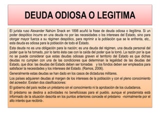 DEUDA ODIOSA O LEGITIMA
El jurista ruso Alexander Nahúm Snack en 1898 acuñó la frase de deuda odiosa o ilegítima. Si un
poder despótico incurre en una deuda no por las necesidades o los intereses del Estado, sino para
otorgar mayor fuerza a su régimen despótico, para reprimir a la población que se le enfrenta, etc.,
esta deuda es odiosa para la población de todo el Estado.
Esta deuda no es una obligación para la nación; es una deuda del régimen, una deuda personal del
poder que la ha tomado, por lo tanto ésta cae con la caída del poder que la tomó. La razón por la que
no se puede considerar que estas deudas odiosas graven el territorio del Estado es que dichas
deudas no cumplen con una de las condiciones que determinan la legalidad de las deudas del
Estado, que dice: las deudas del Estado deben ser tomadas y los fondos deben ser empleados para
satisfacer la necesidades y los intereses del Estado. (Ramos, 2006).
Generalmente estas deudas se han dado en los casos de dictaduras militares.
Los países adquieren deudas al margen de los intereses de la población y con el pleno conocimiento
del acreedor. Existen dos clasificaciones:
El gobierno del país recibe un préstamo sin el conocimiento ni la aprobación de los ciudadanos.
El préstamo se destina a actividades no beneficiosas para el pueblo. aunque el prestamista está
informado de la situación descrita en los puntos anteriores concede el préstamo -normalmente por el
alto interés que recibirá-.
 