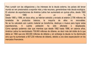 Para cumplir con las obligaciones y los intereses de la deuda externa, los países del tercer
mundo se ven presionados a exportar más y más recursos, generándose más deuda ecológica.
El volumen de exportaciones de América Latina han aumentado en quince años, desde 1980
hasta 1995 en un 245 %.
Desde 1985 y 1996, en doce años, se habrían extraído y enviado al exterior 2.706 millones de
toneladas de productos básicos, la mayoría de ellos no renovables.
No se ha calculado aún cuánto material se transforma, destruye o mueve para lograr estas
exportaciones, ni cuánta población ha sido afectada o desplazada.
Como ejemplo podemos citar que mientras que desde 1982 hasta 1996, en catorce años,
América Latina ha reembolsado 739.900 millones de dólares, es decir más del doble de lo que
debía en 1982 que era 300.000 millones de dólares y sin embargo la deuda no ha disminuido
sino que ha aumentado a 607.230 millones de dólares, debido a una clara especulación en los
mercados financieros.
 