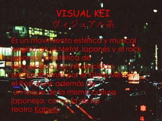 VISUAL KEI
ヴィジュアル系
Es un movimiento estético y musical
surgido de el Metal Japonés y el rock
japonés, la estética de
esta escena fue influenciada
principalmente por el Glam Metal y
el Post-punk además de
un toque de la misma cultura
japonesa, como la de los
teatro Kabuki.

 