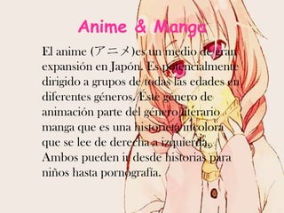 Anime & Manga
El anime (アニメ)es un medio de gran
expansión en Japón. Es potencialmente
dirigido a grupos de todas las edades en
diferentes géneros. Éste género de
animación parte del género literario
manga que es una historieta incolora
que se lee de derecha a izquierda.
Ambos pueden ir desde historias para
niños hasta pornografía.

 