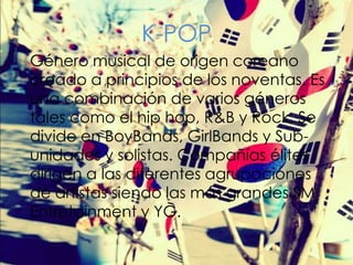 K-POP
Género musical de origen coreano
creado a principios de los noventas. Es
una combinación de varios géneros
tales como el hip hop, R&B y Rock. Se
divide en BoyBands, GirlBands y Subunidades y solistas. Compañías élites
dirigen a las diferentes agrupaciones
de artistas siendo las más grandes SM
Entretainment y YG.

 
