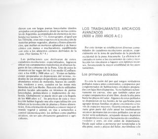 dieron con sus largas puntas lanceoladas (dardos
arrojadoscon propulsores),desde las sierrascentra-
les de Argentina. acompaiiados deelementos de-mo-
lienda(ver1aminaN.O 1 1). Estos grupos,al igual que
10s Tiliviche,eran mas expertosen la recoleccion de
materias primas vegetales, plantas y frutos alimenti-
cios. que molian en morteros aplanados y de hueco
conico con manos o machacadores, equilibrando
con esto a 10s alimentos cameos denvados de la
caza. (Ver lamina N.O 8.)
Las poblaciones que derivaron de estos
cazadores-recolectores especializados, lograron
ubicar sus campamentostransitorios en diversos lu-
gares de 10s contornos de la Puna. Uno de estos lo
situaron en las vegas del rio Loa medio (Confluen-
cia). a 10s 4100 y 3900 afios a.C. Vivian en habita-
ciones preparadas en depresiones del terreno, ro-
deadas de sus propios desperdicios compuestos por
abundantes restos de molienda, huesos de cameli-
dos, roedores y aves, cazados en las zonas mas
humedas del Loa Medio. Para este efecto utilizaban
piedras locales adecuadas en terminos de puntas
lanceoladas, pedunculares e implementos de mo-
lienda. Globalmente se puede decir que a la llegada
de 10s 4000 aiios a.C. las practicas de caza y reco-
leccion habian logrado una alta especializacion con
enfasis en la recoleccion de plantas y frutos alimen-
ticios. Esta orientacion destinadaaconocer mejorel
mundo vegetal y animal, en vias a someterlos a
control (domesticacibn), 10s definen como pueblos
arcaicos, sin ser aun obviamente ganaderos o agri-
cultores.
LOS TRASHUMANTES ARCAICOS
AVANZADOS
(4000 a 2.000 ANOS A.C.)
Por este tiempo se establecieron diversas comu-
nidades de cazadores-recolectores arcaicos. espe-
cialmente en la zona de quebradas de la pendiente
occidental de la puna Atacamefia. La eficiencia al-
canzada en torno a las excursiones de caza y reco-
leccion 10s vincularon a lugares con optimos recur-
sos. favoreciendo la mayor estabilidad de 10s asen-
tamientos.
Los primeros poblados
Es esta la razon del por que surgen verdaderos
poblados nunca antes construidos. compuestos por
conglomerados de habitaciones circulares prepara-
das con lajas bien dispuestas. Ya no habitan exclusi-
vamente en cuevas. sin, que tambien optan por
ocupar campamentosal aire libre. desde la aha puna
hasta las playas del salar. Algunos deestos poblados
se dispusieron en 10s bordes de las quebradas para
agrupar densas familias en pleno crecimiento a tra-
ves de espacios mayores. Ocurria entonces que du-
rante gran parte del ciclo anual 10s trashumantes
arcaicos permanecian en estos poblados con un ca-
Licter semi-sedentario. arrojando densos depositos
dedesperdiciosdecaza y faenamiento decamelidos.
r-oedores y aves. en este orden de importancia.
Desde aqui salian a pernoctar por temporadas a la
alta puna, oasis y playas del Salar, moviendose a lo
15
 