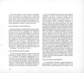 Entre estos pueblos el us0 de manos o machaca-
dores sobre morteros de hueco conico se presenta
como una priictica de molienda muy comun. Del
mismo modo, todos habian perfeccionado10s traba-
jos de caza con dardos arrojados por propulsores,un
objeto que permite 1anzarIos hasta distancias tres
veces superiores a1 alcance normal del brazo.
Los primeros cementerios
Se puede seiialarcon seguridadque estas comuni-
dades tendian a fijarseen 10slugaresmas optimosen
recursos, tanto en las quebradas con vertientes,
como en las cercanias de las lagunas y vegas de la
Cuenca de Atacama (Salar). Esto parece demos-
trarse a traves de 10s primeros cementerios conoci-
dos, situados a1lado de 10scampamentosde Tambi-
110 y Calarcoco. Esta evidencia refleja una alta com-
plejidad de sus creencias y organizacion social
puesto que debi6 ser alguna autoridad quien diri-
gia las ceremonias funerarias consistentes en la co-
location de implementos de molienda junto a 10s
fallecidos, y porque estas ofrendas son seiiales de
“actividades” mas alla de la muerte.
Los arcaicos de Puripica
Una de estas comunidades se ubico en el rio de la
quebrada de-Puripica desde 10s 2865 a 2100 aiios
a.C., formando un poblado conglomerado de vi-
viendascircularescon piedras sin pegamento y pisos
excavados en grandes hoyadas, asociadosa elemen-
tos de molienda y faenamiento. Desde aqui organi-
zaban sus capturas dentro del caii6n estrecho de la
quebrada y recolectaban combustible (madera de
cardon) y frutos silvestres en el fondo del valle.
En sus recorridos de la alta puna se abastecian de
obsidianas, un vidrio volcanico ideal para elaborar
artefactos mas finos y cortantes, aunque con 10s
basaltos locales elaboraron la mayor parte de su
industria litica. Habian establecido contactos con
otros cazadores del rio Loa Medio (Chiuchiu), o
eran 10s mismos que descendian hasta esas vegas
distantes,puesto queentre susequipos soncomunes
10staladros y perforadores que caracterizan el agru-
pamiento de Chiuchiu. Estas conexiones eran de
suma importancia en el sentido de que las comuni-
dades de Chichiu y hripica presentan escasos res-
tos de pescados y conchas del Pacific0 logrados
durante viajes hacia 10s recursos del mar, lo que
enfatiza aun mLs su cariicter trashumante. En esta
misma Cpoca de las gentes de Puripica, una aldea de
pescadores y recolectoresdel mar se habianestable-
cido en la boca del Loa, algo cubierta con densos
depositos de basuras, entre 10s cuales habia esca-
sos restos de plumas de pericos cordilleranosy obsi-
diana, proveniente desde 10s territorios andinos del
interior. Es probable que las posibilidades de con-
tacto de grupos econ6micamente diferentes o el
desplazamiento de una sola corriente de cazadores-
recolectores andinos hacia la costa, a lo largo del
Loa, pudo estimular la construccion de poblados
semi-sedentariosen diversos lugares del Loa, inclu-
yendo su desembocadura, con viviendas circulares
de lajas verticales bien empotradas, s e g h el tipico
modelo andino.
Los primeros petroglifos
La comunidad de Puripica estaba especialmente
preocupada de la caza de camClidos salvajes con
puntas liticas perfectamente lanceoladas. Esta
‘1 8
 