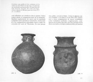 Cerritnica roja pulida de 10s comienzos de la
cultura de San Pedro de Atacama. Se aprecian
sus modelados antropomo$os. Elespecimen del
lado derecho procede del oasis Toconao-
oriente, datado en580 atios antes de Cristo (27,5
cni. de altura).
cual utilizaban sus artefactos liticos (piedra Tulan)
traidos desde el camparnento-base de la quebrada.
Bajaban regularmente de nuevo por la quebrada
ocupando varios paraderos transitorios. incluyendo
el o 10s camparnentos principales hasta ocupar las
cercanias del oasis de Tilomonte. En este paisaje
mas cklido. cercano al Salar, Vivian en algunas cue-
vas (Tchulin) o en talleres a1 aire libre (Dos Arboli-
tos) y otros campamentos de mayor estabilidad,
como verdaderos poblados conglornerados, com-
puestos de recintos pircados que han quedado hasta
ahora asociados a la tipica industria litica de laminas
LAM. LAM. 14
21
 