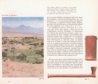 Fig. abajo: Pipa de cera'mica roja pulida
usada para fumar con fines ma'gico-religiosos.
Fig. derecha: Vas0 cilindrico rojo pulido (17,5
cm. de altura). Ambas piezas son del inicio de
la cultura de San Pedro-de Atacama.
gruesos arcos orbitalescon marcas inferiores,ador-
nos multiples y ritmicos de perforaciones, etc. (ver
lamina N.O 14).Par esta rnisma kpoca 10salfareros
ya realizaban 10s primeros tiestos negros pulidos,
que d starde proliferarhnen lailuminacibncultural
de la fase siguiente. (ver laminas N.Os. 15 y 16).
Los pobladores iniciales portadores de la cerh-
mica San Pedro Roja pulida, a diferencia de 10s
trashumantes arcaicos (Tambillo), se deformaban
10s crhneos por razones de creencias, status, etc.,
con manojos de lanas, tablillas y almohadalas debi-
damente atadas para condicionar el crecimiento
6seo a las formas d s aceptadas por la comunidad.
Esta deformacion se presenta como un aplana-
miento de la frente o como una tabulacih erecta,
per0 no se aplican otras formas conocidas despuks-
como la tabular oblicua. Por otra parte,las seiiales
de violencia(l8porciento)demuestran,ajuzgarpor
10s golpes y fracturas craneanas, causados por ar-
mas como el rompecabezas o simples pedradas, la
existencia de algunos conflictospotencialesque ha-'
brian alterado a l d n momento de esta etapa inicial
(idisputas por espacios mas productivos?).
I
I
De uno uotro modo, antes delflorecimientocultu-
ral, el alto nivel artesanal no es sin0 un reflejode un
adecuado manejo de las actividades agranas, gana-
deras, metalGrgicas y del trhfico que acercaba gra-
dualmente a diversas gentes hacia 10s oasis de Ata-
- -
cama. De ser asi,por ejemplo, 10s portadores de la 1I

LAM. 2'
 