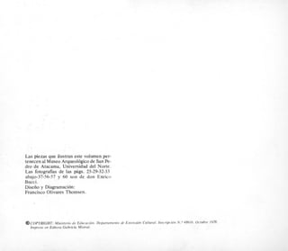 Las piezas que ilustran este volumen per-
tenecen a1Museo Arqueologico de San Pe-
dro de Atacama, Universidad del Norte.
Las fotografias de las pags. 25-29-32-33
abajo-37-56-57 y 60 son de don Enrico
Bucci.
Diseiio y Diagramacion:
Francisco Olivares Thomsen.
@COPYRIGHT: Ministerio de Educacidn. Departamento de Extensidn Cultural. Inscripcicin N . O 48616. Octubre 1978.
lmpreso en Editora Gabriela Mistral.
 