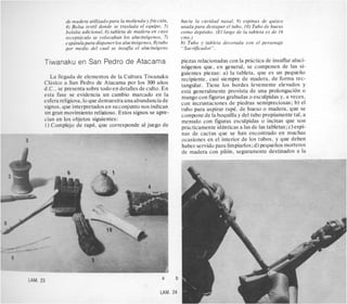 de n
4) 6
bols
rece
eSPL
Por
TiwanakL
La llegada
Cllisico a Sa
d.C.. se pres
esta fase se
esfera religio
signos. que ii
un gran mov
cian en 10s c
1) Complejo
qadera utilizadopara la molienda yfriccidn,
blsa textil donde se traslada el equipo, 5)
,ita adicional, 6 ) tableta de madera en cuyo
pthculo se colocaban 10s alucindgenos, 7)
itulapara disponer 10s alucindgenos, 8)tubo
medio del cual se insujla el alucindgeno
I en San Pedro de Atacama
I de elementos de la Cultura Tiwanaku
In Pedro de Atacama por 10s 300 aiios
enta sobre todo en detalles de culto. En
evidencia un cambio marcado en la
Isa,lo quedemuestrauna abundancia de
nterpretadosen su conjuntonos indican
imiento religiose. Estos signos se apre-
)bjetos siguientes:
de rap& que corresponde a1juego de
LAM. 23
hacia la cavidad nasal, 9) espinas de quisco
usada para destapar el tubo, 10) Tubo de hueso
como depdsito. (El largo de la tableta es de 16
cms.)
b) Tubo y tableta decorada con el personaje
"Sacrificador".
piezas relacionadas con la pritctica de insuflar aluci-
nogenos que. en general, se componen de las si-
guientes piezas: a) la tableta, que es un pequeiio
recipiente, casi siempre de madera, de forma rec-
tangular. Tiene 10s bordes levemente elevados y
esta generalmente provista de una prolongacion o
mango con figuras grabadas o esculpidas y. a veces,
con incrustaciones de piedras semipreciosas; b) el
tubo para aspirar rap&,de hueso o madera, que se
componede la boquilla y del tubo propiamente tal. a
menudo con figuras esculpidas o incisas que son
pricticamente identicas a las de las tabletas; c)espi-
nas de cactus que se han encontrado en muchas
ocasiones en el interior de 10s tubos, y que deben
haber servidopara limpiarlos; d) pequeiios morteros
de madera con pilon, seguramente destinados a la
a b
LAM. 24
 