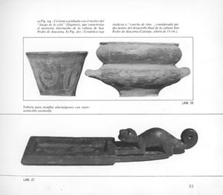 a)Fig. izq.: Cera'micagrabada con el motivo del
"Juego de la cola" (Sgquitor), que caracteriza
el momento intermedio de la cultura de San
Pedro de Atacama. b) Fig. der.: Cerrimica roja
violacea o "concho de vino ,considerada tar-
dia dentro del desarrollofinal de la cultura San
Pedro de Atacama (Catarpe,altura de 13 cm.).
c4
F
1
LAM. 2
Tableta para insuflar alucindgenos con repre-
sentacidn zoomorfa.
LAM. 27
33
 