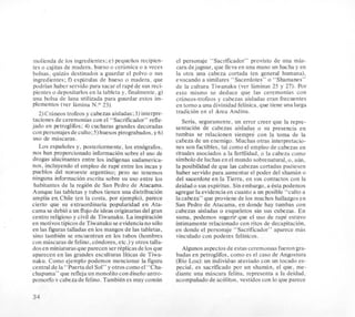 molienda de 10s ingredientes;e) pequeiios recipien-
tes o cajitas de madera, hueso o ceramica o a veces
bolsas. quiz5s destinados a guardar el polvo o sus
ingredientes; f) espitulas de hueso o madera, que
podrian haber servido para sacar el rape de sus reci-
pientes o depositarlos en la tableta y, finalmente,g)
una bolsa de lana utilizada para guardar estos im-
Plementos (ver lamina N.O 23)
2 )Crhneostrofeos y cabezas aisladas; 3) interpre-
taciones de ceremonias con el “Sacrificador” refle-
jado en petroglifos; 4)cucharas grandes decoradas
con personajesde culto;5)huesos pirograbados,y 6 )
us0 de mascaras.
Los espaiioles y, posteriormente, 10s etnografos,
nos han proporcionado inforrnacionsobre el us0 de
drogas alucinantes entre 10s indigenas sudamerica-
nos, incluyendo el empleo de rapt5 entre 10s incas y
pueblos del noroeste argentino; per0 no tenemos
ninguna inforrnacionescrita sobre su us0 entre 10s
habitantes de la region de San Pedro de Atacama.
Aunque las tabletas y tubos tienen una distribution
amplia en,Chile (en la costa, por ejemplo), parece
cierto que su extraordinaria popularidad en Ata-
cama se debio a un flujode ideas originariasdel gran
centro religiosoy civil de Tiwanaku. La inspiracion
en motivos tipicosde Tiwanaku seevidencianosolo
en las figuras talladas en 10s mangos de las tabletas,
sino tambiCn se encuentran en 10s tubos (hombres
con mascaras de felino,condores, etc.) y otros talla-
dos en miniaturasque parecen ser rCplicasde 10sque
aparecen en las grandes esculturas liticas de Tiwa-
naku. Como ejemplo podemos mencionar la figura
central de la “Puerta del Sol” y otros comoel “Cha-
chapuma” que refleja un monolitocon diseiioantro-
pomorfo v cabeza de felino. TambiCnes muy comun
el personaje “Sacrificador” provisto de una mas-
cara dejaguar, que lleva en una mano un hacha y en
la otra una cabeza cortada (en general humana),
evocando a similares “Sacerdotes” o “Shamanes”
de la cultura Tiwanaku (ver laminas 25 y 27). Por
esto mismo se deduce que las ceremonias con
crheos-trofeos y cabezas aisladas eran frecuentes
en torno a una divinidad felinica,que tiene una larga
tradicion en el Area Andina.
Seria, seguramente, un error creer que la repre-
sentacion de cabezas aisladas o su presencia en
tumbas se relacionen siempre con la toma de la
cabeza de un enemigo. Muchas otras interpretacio-
nes son factibles, tal como el empleo de cabezas en
rituales asociados a la ferrilidad, o la cabeza como
simbolode luchasenel mundo sobrenatural, 0,aun,
la posibilidad de que la cabezas cortadas pudiesen
haber servido para aumentar el poder del shaman o
del sacerdote en la Tierra, en sus contactos con la
deidad o sus espiritus. Sinembargo, a Csta podemos
agregar la evidenciaen cuanto a un posible “culto a
la cabeza” que proviene de 10s muchos hallazgosen
San Pedro de Atacama, en donde hay tumbas con
cabezas aisladas o esqueletos sin sus cabezas.En
suma, podemos sugerir que el us0 de rapt estuvo
intimamente relacionado con ritos de decapitacibn,
en donde el personaje “Sacrificador” aparece mas
vinculado con poderes felinicos.
Algunos aspectos de estas ceremonias fueron gra-
badas en petroglifos,como es el cas0 de Angostura
(Rio Loa): un individuo ataviado con un tocado es-
pecial, es sacrificado por un shaman, el que, me-
diante una mascara felina, representa a la deidad,
acompaiiadode acolitos. vestidos con lo que parece
34
 