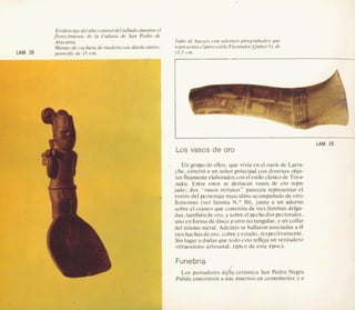 Evidencias del alto control deltallado durante el
florecimiento de la Cultura de San Pedro de
Atacama.
Mango de cuchara de madera con disefioantro-
Tubo de huesos con adornos pirograbados que
representa elpuro estilo Tiwanaku(Quitorj),de
LAM. 20 I3J cm.
h
I
-
LAM. 29
Los vasos de or0
Un grupo de ellos. que vivia en el oasis de Larra-
che. enterro a un seiior principal con diversos obje-
tos finamenteelaboradoscon el estilo cksico de Tiwa-
naku. Entre estos se destacan vasos de om repu-
jado; dos "vaso.s retratos" parecen representar el
rostro del personaje masculino acompafiadode otro
femenino (ver lamina N.O 30), junto a un adorno
sobre el crhneo que consistia de tres laminas delga-
das. tambitndeoro, ysobreel pechodospectorales.
uno en formade disco yotro reetangular, y un collar
del mismo metal. Ademas se hallaron asociadas a 61
tres hachasdeoro,cobre y e s t a f ~ ,respectivamente.
Sin lugar a dudas que todo esto refleja un verdadero
virtuosismo artesanat, tipico de esta epoca.
Funebria
Los portadores de/ia cehmica San Pedro Negra
Pulida enterraron a sus muertos en cementerios y a
 