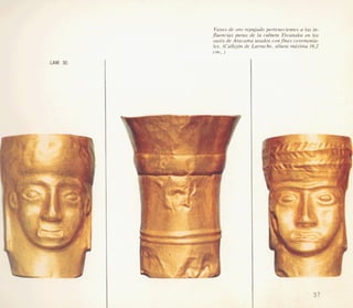 Vasos de or0 repujado pertenecientes a las in-
jluencias puras de la cultura Tiwanaku en 10s
oasis de Atacama usados confines ceremonia-
les. (Callejdn de Larrache, altura m’xima 16,2
cm. )
LAM. 30
-- - , 7 -
. -
 