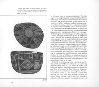 Cesteria policroma del jlorecimiento de la Cul-
tura San Pedro, contemporbneo con las injluen-
cias de Tiwanaku (Oasis de Quitor). Altura md-
xima de IO cm.
lo suficiente para su autoabastecimiento. Tambitn
lograronconseguir algunos excedentesde alimentos
al igual que otros productos de una serie de recursos
naturales que se encontraban profusamente en la
zona (oro, cobre, maderas, piedras semipreciosas,
etc). A1 mismo tiempo, debieronhaber desarrollado
un sistema suficientemente eficaz para la adquisi-
cion, por trueque uotros mecanismos, de productos
y de materias primas de diversasfuentes situadasen
lugares a veces muy distantes. Esto, a su vez, signi-
ficaba unagran movilidad, laque se habia asegurado
a traves de la preparaci6n de recuas de llamas de
carga. Ademas hay muchos indicios de trafico de
caravanas por parte de 10s portadores de laceramica
Negra Pulida hacia el noroeste de Argentina. Alli se
encuentran en diferentes sitios no solo dicha ceh-
mica sino tambien otros rasgos tales como la para-
fernaliarelacionadacon el “complejo del rap&”.Por
lo tanto, es posible pensarpue 10s grupos de Ata-
cama habian llegado aestablecercoloniasen el terri-
torio trasandino. Sea como fuere, hay que suponer
que la organizacion social requerida para realizar
muchas de estas xtividades se relacionaria con la
existencia de una elite incipiente,acargode seiiores
quecentralizaban laautoridad religiosa y politica, en
10s diversos oasis de la puna.
Coincide la maxima expresion cultural de San Pe-
dro, con la costumbre de deformarse el crane0 de
manera tabular oblicua (Ver lamina N.O 18). Esta
influencia pudiera representar una nueva poblacion
que llego a 10s oasis de San Pedro de Atacama,
puesto que sus caracteres morfologicos disconti-
nuos difieren en un 33.3 por ciento.de 10s de la fase
anterior. En todo caw. &a probable colonizacion
parece haber sido de caracter pacifico, ya que el
indice de violencia baja a un 4 por ciento lo cual es el
LAM. 32
40
 