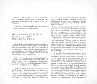 Hacia 10s 1.OW aiiosd.C. ode nuestra eradesapa-
rece la ceramica Negra Pulida y se terminan gra-
dualmente las, influencias de Tiwanaku, y del NW
Argentino.
Seiiores y campesinos de 10s oasis de Atacama,
ingresan a una nueva etapa cultural.
HACIA LA FORMACION DE LA
ETNIA ATACAMENA
(900 a 1536 ANOS D.C.)
Todas las experiencias cul‘turales,tecnol6gicas e
ideologicasanteriores sirvieron para sustentar a una
elite de autoridades locales. En lo que concierne a
Tiwanaku, por causas todaviano elucidadas, a fines
de suetapaexpansiva,lagran ciudad dejade funcio-
nar, desarticulandose la inmensa red de trhfico de
larga distancia que la sustentaba.
Como consecuencia de la desintegracion de Ti-
wanaku, 10s pueblos altiplanicos se dividieron en
varios “reinos”, que en el tiempodel contacto espa-
ti01 se reconocieroncomo Collas, Lupagas, Pacajes,
Charcas, Carangas, Lipez, y Chichas.
Durante esta Cpoca mas tardia se inician hacia 10s
1.000 aiios d.C. aproximadamente, las Gltimas in-
fluencias de Tiwanaku, en el momento en que la
cekmica clasica Negra Pulida habia dejado de utili-
zarse, siendo reemplazada por la llamada “San Pe-
dro Negra casi puiida” (ver lamina N.O 35). En esta
Cpoca se empobrece el desarrollo cultural, tanto 10s
tejidos como 10s tallados y grabados, se simplifican
notablemente, a1parecer, por 10s escasos esthulos
culturales provenientes de areas de mayor desarro-
110 (Lago Titicaca).
En 10s oasis de Atacama persistieron entonces
varias aldeas campesinasque dependiande 10sseiio-
res locales “Atacameiios”, por cuanto ya habian
iniciado la configuraci6n de una unidad Btnica dis-
tinta a las agrupaciones aymaraes del altiplanomeri-
dional (etnias Chichas y Lipez). Estos seiiores
“Atacameiios” delimitaron sus espacios confor-
mando diversas agrupaciones aldeanas, tanto en
Tun como Lasana, Quitor y Zapar, etc. estructu-
rando sus pueblos esta vez no so10 en forma de
aldeasdispersas, sinoque aparece el pobladocectra-
lizado y fortificado. Estos pukaks defendian cerros
estratkgicamente aislados en donde se cautelaba el
dominio politico y economico de cada seiiofio (ver
lamina N.O 29).
Los sefiorios de Atacama continuaron persis-
tiendo, fortaleciendo su vida en 10s pukarhs, donde
controlaban diversas aldeas rurales, divididas a SLI
vez, en diversos ayllus distribuidos en 10s oasis de
Atacama. Esta vez la cerhmica mas popular la cons-
tituye ladenominada“Dupont”, con pucos negrosy
pulidos en su interior, y la ceramica Roja Pintada
(violacea) la cud logro subsistir hasta el momento
del contacto inca (ver lamina N.O 26). Durante esta
epoca tardia el traficode caravanas continuo con 10s
pueblos del sur de Bolivia, demostrhndose a travBs
de la llegadade gentes de la region de Potosi (Cultu-
ras Uruquilla y Yura) y desde las etnias Lipez y
Chichas. Tambitn se encuentra en San Pedro de
Atacama una ceramica negra sobre rojo que atesti-
43
 