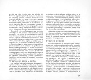 presion que ellos ejercian sobre 10s seiiorios del
Noroeste argentino y norte de Chile,con tradiciones
no aymaraes, crearon conflictos hegemonicos de
trascendencia. Porotra parte, enestaepoca tambien
10s seiiorios atacameiios parece que disputaron sus
territorios con las autoridades de las etnias del no-
roeste argentino. De uno u otro modo, en todo el
contorno del altiplano, tanto tarapaqueiios como
atacameiios y aun 10s seiiores trasandinos, constru-
yeron sus pukaras frente a la expansion aymara.
Despues de estos conflictosparece que sobrevino
una etapa de pae, cercana a las invasiones inca y
espaiiola. En efecto, se establecieron alianzas
inter-etnicas contrayendo un alto nivel de armonia
politica capaz de estimular plena convivencia entre
comunidades aymaraeSy las vecinas,en este caso la
etnia Atacameiia. Esto explica el arribo hacia la
cabeceradel Loa,de gruposaltiplfinicosque se ente-
rraban en chullpas 0 pequeiias torres funerarias de
piedra comunes en el altiplano. Es probable que
estos grupos ejemplifiquen la llegada de pueblos-
colonias procedentes de 10s reinos aymaras, aunque
estos establecimientos entre 10s oasis de Atacama
son todavia poco conocidos. Lo que siesti claro, es
que a1 final de esta etapa, cuando recien arribaron
10s espafioles, Atacamas y Aymaras Lipez trafica-
ban juntos con sus recuas de llamas por el altiplano
meridional. .
Organizacion social y politica
Lm pueblos Atacameiios de esta ultima epoca,
segun se advierte,traficaban con lasetnias Aymaras
del altiplano meridional .y las comunidades del No-
roeste argentino, activando las prhcticas de coloni-
zacion e intercambio lo cual implico relaciones de
carhcter reciproco entre autoridades de diferentes
seiiorios a traves de alianzas politicas. Cerca de la
expansion Inca estas etnias meridionales habrian
consolidado sus seiioriosen gran parte del norte de
Chile conformando cierta estabilidad politica inte-
rregional,con altos nivelesde armonia social.Asi,el
seiioriode Atacafia pudo coexistir con coloniasfo-
raneas y. aun pudo haber controlado sus propias
colonias en otras regiones cercanas no mas alla del
Rio Loa y costa desertica, con mayor tnfasis entre
las tierras altas trasandinas.
Para planificareste thfico interrre’gional10s seiio-
res Atacameiios habian centralizado sugestibn poli-
tics en Quitor, muy cerca del actual pueblo de San
Pedro de Atacama, y desde aqui controlaban sus
dominios circumpuneiios.
Evidencia bioIogica
Asi como cambiaron las manifestacionescultura-
les durante 10s ultimos cinco siglos de las gentes de
Atacama, tambien evolucionaron sus prhcticas de
deformacion craneana. Por 10s 1.000 aiios d.C.,
cuando confeccionaban cetfimica “Negra casi Pu-
lida” ya no utilizaban el tipo tabular oblicuo. Ahora
intensificanladeformacion tabular erecta (94.87por
ciento). Los caracteres morfologicos sufren un pe-
queiiocambio( I I, 1 l porciento), y aumentael indice
de violencia (I I’ por ciento). Es probable que la
perdida de la hegemonia Tiwanakutrajoconsigouna
etapa de conflictos y violencia, al tanto que esta
poblacion local imponia sus propias practicas de
deformacion. En este mismo tiempo desaparece la
ceriimica “Negra casi Pulida” y se difunde la ultima
ceramicaRoja Pintada. y hay un claro predominiode
la deformacion tabular erecta, pro, a diferencia de
la Cpoca anterior, aumenta la popularidad de la
47
 