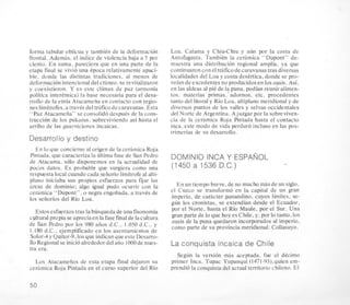 forma tabular oblicua y tambitn de la deformacion
frontal. Ademas. el indice de violencia baja a 5 por
ciento. En suma. pareciera que en una parte de la
etapa final se vivio una Cpoca relativamente apaci-
ble. donde las distintas tradiciones, a1 menos de
deformacion intencional del crineo,se revitalizaron
y coexistieron. Y es este climax de paz (armonia
politica interttnica) la base necesaria para el desa-
rrollo de la etnia Atacameiia en contacto con regio-
nes limitrofes. a traves del traficodecaravanas.Esta
“Paz Atacameiia” se consolido despuis de la cons-
truccion de 10s pukaras. sobreviviendo asi hasta el
arribo de las guarniciones incaicas.
Desarrollo y destino
En lo que concierne al origen de la ceramica Roja
Pintada. que caracteriza la ultima fase de San Pedro
de Atacama. solo disponemos en la actualidad de
pocos datos. Es probable que surgiera como una
respuesta local cuandocada seiiorio limitrofe al alti-
plano iniciaba sus propios esfuerzos para fijar las
ireas de dominio; algo igual pudo ocurrir con la
cerimica “Dupont”, o negra engobada, a traves de
10s seiiorios del Rio Loa.
Estosesfuerzostras la busqueda de unafisonomia
cultural propia seapreciaen lafasefinal.de lacultura
de San Pedro por 10s 980 aiios d.C.. 1.OS0 d.C.. y
I . 180 d.C.. ejemplificado en 10s asentamientos de
Solor-4y Quitor-9,los que indican que este Desarro-
Ilo Regional se inicioalrededordel aiio 1000de nues-
tra era.
Los Atacameiios de esta etapa final dejaron su
cerimica Rqja Pintada en el curso superior del Rio
Loa. Calama y Chiu-Chiu y a h por la costa de
Antofagasta. TambiCn la cerimica “Dupont” de-
muestra una distribucion regional amplia. ya que
continuaron con el trifico de caravanastrasdiversas
localidades del Loa y costa desertica, donde se pro-
veian de excedentesno producidos en 10s oasis. Asi,
en las aldeas a1pit de I? puna, podian reunir alimen-
tos. materias primas. adornos. etc. procedentes
tanto del litoral y Rio Loa, altiplano meridional y de
diversos puntos de 10s valles y selvas occidentales
del Norte de Argentina. Ajuzgar por la sobreviven-
cia de la cerimica Roja Pintada hasta el contacto
inca. este modo de vida perdur6 incluso en las pos-
trimerias de su desarrollo.
DOMINI0 INCA Y ESPANOL
(1450 a 1536 D.C.)
En un tiempo breve, de no mucho mas de un siglo.
el Cuzco se transform6 en la capital de un gran
imperio, de cahcter panandino, cuyos lhites, se-
gun 10s cronistas, se extendian desde el Ecuador,
por el Norte, hasta el Rio Maule, por el Sur. Una
gran parte de lo que hoy esChile, y, por lo tanto, 10s
oasis de la puna quedaron incorporados a1imperio,
como parte de su provincia meridional: Collasuyo.
La conquista incaica de Chile
Segun la version mas aceptada. fue el decimo
primer Inca. Tupac Yupanqui (1471-93),quien em-
prendio la conquista del actual territorio chileno. El
50
 