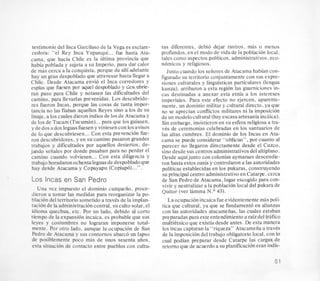 testimonio del Inca Garcilasode la Vega es esclare-
cedora: “el Rey Inca Yupanqui... fue hasta Ata-
cama, que hacia Chile es la ultima provincia que
habia poblada y sujeta a su Imperio, para dar calor
de mas cerca a la conquista, porque de alli adelante
hay un gran despoblado que atravesar hasta llegar a
Chile. Desde Atacama envio el Inca corredores y
espias que fuesen por aquel despoblado y desr ubrie-
ran paso para Chile y notasen las dificultades del
camino, para llevarlas prevenidas. Los descubrido-
res fueron Incas, porque las cosas de tanta impor-
tancia no las fiaban aquellos Reyes sin0 a 10s de su
linaje, a 10scuales dieron indiosde 10sde Atacama y
de 10sde Tucam (Tucuman)...para que 10s guiasen,
y de dos ados leguas fuesen y viniesen con 10savisos
de lo que descubriesen...Con esta prevencion fue-
ron descubridores, y en su camino pasaron grandes
trabajos y dificultades por aquellos desiertos, de-
jando seiiales por donde pasaban para no perder el
camino cuando volviesen ... Con esta diligencia y
trabajo horadaron ochentaleguasde despobladoque
hay desde Atacama y Copayapu (Copiap6)...”.
Los Incas en San Pedro
Una vez impuesto el dominio cuzqueiio, proce-
dieron a tomar las medidas para reorganizar la PO-
blacion del territorio sometido a travts de la implan-
tacion de la administracioncentral, su culto solar,el
idioma quechua, etc. Por un lado, debido a1 corto
tiempo de la expansion incaica, es probable que sus
leyes y costumbres no lograran imponerse total-
mente. Por otro lado, aunque la ocupacion de San
Pedro de Atacama y sus contornos abarco un lapso
de posiblemente poco mas de unos sesenta aiios,
esta situacion de contact0 entre pueblos con cultu-
ras diferentes, debio dejar rastros, mas o menos
profundos, en el modo de vida de la poblacibn local.
tales como aspectos politicos, administrativos,eco-
nomicos y religiosos.
Justo cuando 10s seiiores de Atacama habian con-
figuradosu territorio conjuntamente con sus expre-
siones culturales y linguisticas particulares (lengua
kunza). arribaron a esta region las guarniciones in-
cas destinadas a anexar esta etnia a 10s intereses
imperiales. Para este efecto no ejercen. aparente-
mente, un dominio militar y cultural directo, ya que
no se aprecian conflictos militares ni la imposicion
de un modelocultural (hayescasa artesania incaica).
Sin embargo, insistieron en su esfera religiosa a tra-
ves de ceremonias celebradas en 10s santuarios de
las altas cumbres. El dominio de 10s Incas en Ata-
cama se puede considerar “oblicuo”, por cuanto al
parecer no llegaron directamente desde el Cuzco.
Gno desde sus centros administrativosdel altiplano.
Desde aquijunto con colonias aymaraes descendie-
ron hasta estos oasis y controlaron a Ias autoridades
politicas establecidas en 10s pukaras, construyendo
su principal centro administrativoen Catarpe. cerca
de San Pedro de Atacama, lugar escogido para con-
vivir y neutralizar a la poblacih local del pukara de
Quitor (ver lamma N.O 43).
Laocupacih incaicafue evidentemente mas poli-
tics que cultural. ya que se fundamento en alianzas
con las autoridades atacameiias, las cuales estaban
preparadas paraesteentendimiento a raizdel trhfico
multietnicoque existia desde antes. De esta manera
10s incas capturan la “riqueza” Atacameiiaa travts
de la imposition del trabajo obligatorio local, con lo
cual podian preparar desde Catarpe las cargas de
retorno que de acuerdoa su planifkacion eran indis-
51
 