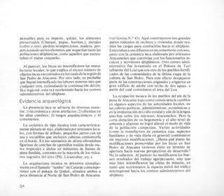pensables para su imperio, quizis, 10s alimentos
preservados (Charqui, papas, harinas ,), metales
(cobre y oro), piedras semipreciosas, madera, pro-
porcionandoasilos elemntos que requerian tanto las
poblaciones altiplanicas,como aquellosque susten-
taban el status cuzqueiio.
A1 parecer, 10s Incas no htensificaron las manu-
facturas locales, lo que explica el escaso numero de
objetos incasencontrados en 10soasisde laregionde
San Pedro de Atacama. Por otro lado, es probable
que hayan intensificadolaslaboresmineras mas que
cualquier otra, estimulando la continuacion del t h -
fico regional,esta vez reorientado hacia 10s centros
administrativos del altiplano.
Evidencia arqueologica
La presencia inca se advierte de diversas mane-
ras: 1) la cerimica y otros artefactos;2) ofrendas en
las altas cumbres; 3) rasgos arquitectonicos y 4)
cementerios.
La cedmica de tipo incaica esta caracteristica-
mente pintadade rojo,elaborada por artesanos loca-
les, con formas de aribalo, pequeiios jarros con un
asa y escudillas que incluyen cabezas omitomorfa
en el borde. En 10s santuarios de altura ofrendaban
figurinasde conchas de spondilustraidas desde ma-
res tropicales e idolos en miniatura de llamas de
plata fundida, comunes en la mayoria de 10s volca-
nes sagrados del area (Pili, Licancabur, etc.).
La arquitectura incaica se presenta ejemplar-
mente en elllamado“tambo” de Catarpe contempo-
raneo con el pukara de Quitor, situados ambos a
poca distancia al Norte de San Pedro de Atacama.
(verlaminaN.O 43):Aquiconstruyeron tres grandes
patios rodeados de recintos y viviendas donde reu-
nian las cargas para conducirlas hacia el altiplano.
Enterraban a susdifuntosen un cementerio cercano,
junto con la c e ~ m i c ainca elaborada por artesanos
Atacameiios que convivian con 10s funcionarios in-
caicos y servidores altiplanicos. Otro centro admi-
nistrativo fue levantado en el Pukara de Turi
(afluentedel Loa)que era otro de 10s pueblosfortifi-
cados de las comunidades de la ultima etapa de la
cultura de San Pedro. Para este efecto despejaron
parte de las construcciones originalesy erigieronun
gran edificio de adobe con techo de dos aguas, a
partir del cual controlaron el area del Loa.
La ocupacion incaica de 10s pueblos del pie de la
puna de Atacama trajo como consecuencia cambios
en algunos aspectos de las autoridades locales, en
las esferas politicas, administrativas, economicas y
en la implantacion delculto estataly aun de la lengua
quechua sobre 10s intereses Atacameiios. Pero la
corta duracion de su hegemonia y el alto nivel de
amonia y alianzas no logro alterar el modo de vida
de la poblacion campesina. Varias actividades
(como la manufactura de cerimica roja, aspectos
familiares y de vida diaria en general) continuaron
sin mayores modificaciones. LHasta que punto las
modficaciones promovidas por 10s Incas en San
Pedro de Atacama tuvieron exito en termino de
apertura hacia nuevas perspectivas de desarrollo?
No lo sabemos. AI parecer no modificaron 10s bue-
nos resultados del trabajo agropecuario, sino que1
mas bien intensificaron las obras de mineria. en
tanto que reorientaron la riqueza movil del trafico
interregional hacia 10s centros administrativos del
altiplano.
54
 
