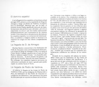 .....-
. . ..1 . . :
. .
. .. . .
. . . -
. -
,
El dominio espatiol
Con lallegadade 10sespaiioles en laprimera mitad
del sigloXVI, primer0con laexpedicion de Diego de
Almagro y luego con Pedro de Valdivia, el imperio
inca se desintegro. Mientras que, por un lado, el
dominioincaicohabia significadouna serie de trans-
formacionesmas politicasque culturales,porotroes
importante reconocer que tste habia representado
fundamentalmente una continuidad de las culturas
locales. Esta situacion es abruptamente alteradapor
la conquista espaiiola. La estructura del sistema po-
litico. economico y religioso andino se destruye y se
imponen 10s rasgos de una cultura completamente
ajena.
La llegada de D. de Almagro
Muchas fuentes caracterizan a 10s habitantes del
Valle de Atacama como extremadamente belicosos.
Las tropas de Diegode Almagro(1 536), a la vueltaa1
Cuzco desde Copiapo, pasaron por el oasis de San
Pedro y hallaron segun Oviedo: “en el pueblo prin-
cipal de Atacama...la tierra alzada 6 de guerra, y la
gente porlos montes,fuerade suscasas tasientos”.
Sin embargo, 10s espaiioles lograron proveerse de
suficientes cantidades de maiz y ganado para poder
seguir su camino hacia el Norte.
La llegada de Pedro de Valdivia.
A1 saberse la llegada de las tropas de Pedro de
Valdivia (1540), por 10sindigenas de Huatacondo y
Pica. 10s habitantes de San Pedro de Atacama es-
condieron sus alimentos y aun quemaron una parte
de ellos para que no cayesen en manos de 10sinvaso-
res. Llevaron a sus myeres y niiios a un lugar es-
condido en la sierra y 10s campesinos armados se
instalaron a defenderel pukarade Quitor(verlhmina
N.O 41). De alli salieron de vez en cuando a atacar a
10s espaiioles y a sus sirvientes que andaban tras la
busqueda de alimentos ocultos. Cuenta Bibar que
10s espaiioles fueron guiados en sus esfuerzos para
localizar estas reservas por dos personas del mismo
valle de Atacama. Asi lograron apresar a algunos
atacameiios quienes les afirmaron la preeencia de
por lo menos 1 .OOO defensores en Quitor. A pesar de
su numero, Francisco de Aguirre conquisto el pu-
kara de Quitor, que estaba situado sobre un cerro
“muy alto y agrio” con acceso por un solo lado. No
bastaron las piedras y flechas contra la mistica espa-
iiola sumada a sus armas terribles y aun a las bestias
nunca antes vistas que galopabansobre 10smurosde
la fortaleza.Como resultado de todo esto, 10s venci-
dos fueron muertos o hechos prisioneros. Poste-
riormente, el pukarii se llamo “el pueblode las cabe-
zas”, nombre que recuerda que 10s espaiioles pro-
bablemente exhibieron las cabezas de 10s enemi-
gos...
DespuCs de la conquista del pukara de Quitor.
Bibar relata que 10s habitantes de San Pedro de
Atacama todavia no habian sido pacificados. Y a
pesar del acta de paz celebradaentre 10scaciques y
espaiioles en 1557, aun a fines del siglo XVI hay
datos que indicanque 10s habitantes de Atacama no
habian sido totalmente controlados. Relata Fray
Reginald0de Lidrraga “que 10s indios de Atacama
han estado hasta ahora medio de paz y medio de
guerra; son muy belicosos y no sufren 10s malos
tratamientos que algunoshombres hacena 10sde aca
del Peru; no dan mas tributo de lo que quieren...”.
Otra fuente contemporhea, sin embargo, seiiala
55
 